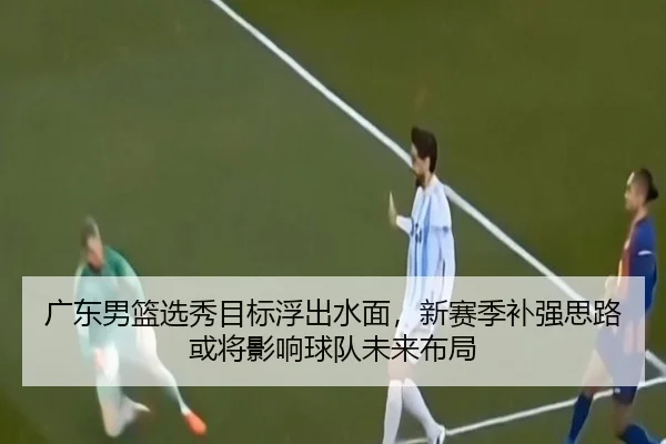 广东男篮选秀目标浮出水面，新赛季补强思路或将影响球队未来布局